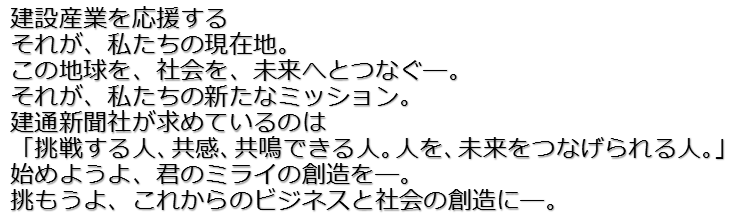 建設産業を応援するそれが、私たちの現在地。この地球を、社会を、未来へとつなぐ―。それが、私たちの新たなミッション。建通新聞社が求めているのは「挑戦する人、共感、共鳴できる人。人を、未来をつなげられる人。」始めようよ、君のミライの創造を―。挑もうよ、これからのビジネスと社会の創造に―。